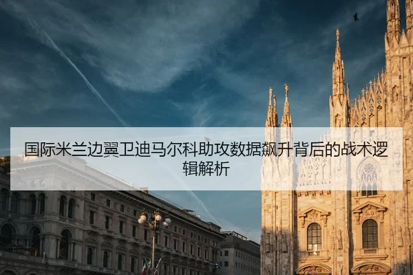 国际米兰边翼卫迪马尔科助攻数据飙升背后的战术逻辑解析