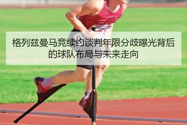 格列兹曼马竞续约谈判年限分歧曝光背后的球队布局与未来走向