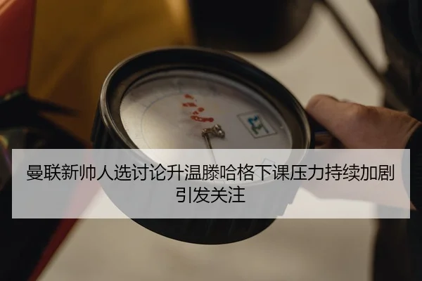 曼联新帅人选讨论升温滕哈格下课压力持续加剧引发关注