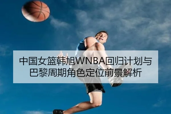 中国女篮韩旭WNBA回归计划与巴黎周期角色定位前景解析