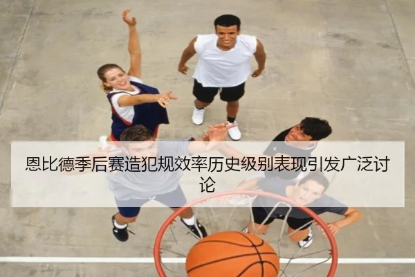 恩比德季后赛造犯规效率历史级别表现引发广泛讨论