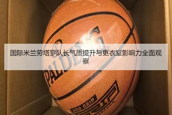 国际米兰劳塔罗队长气质提升与更衣室影响力全面观察
