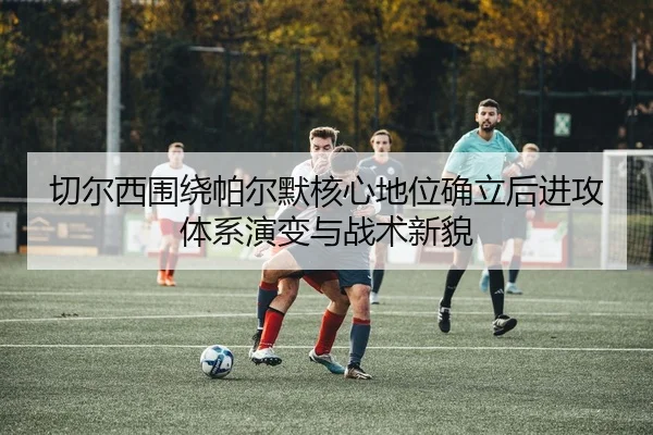 切尔西围绕帕尔默核心地位确立后进攻体系演变与战术新貌