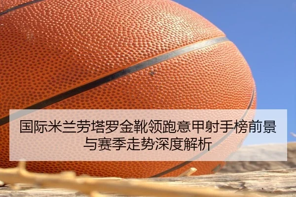 国际米兰劳塔罗金靴领跑意甲射手榜前景与赛季走势深度解析