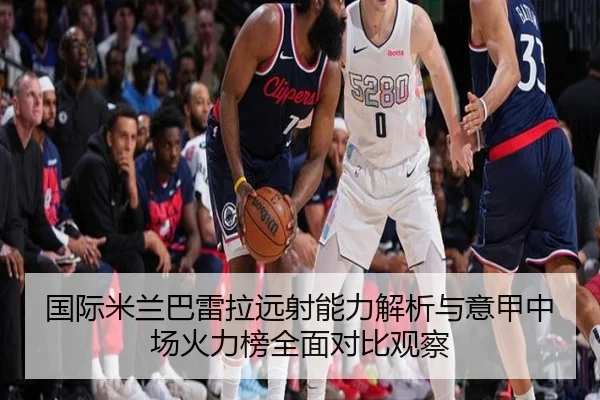 国际米兰巴雷拉远射能力解析与意甲中场火力榜全面对比观察