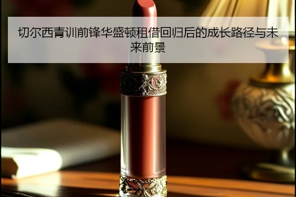切尔西青训前锋华盛顿租借回归后的成长路径与未来前景