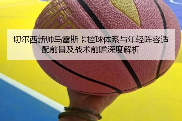 切尔西新帅马雷斯卡控球体系与年轻阵容适配前景及战术前瞻深度解析