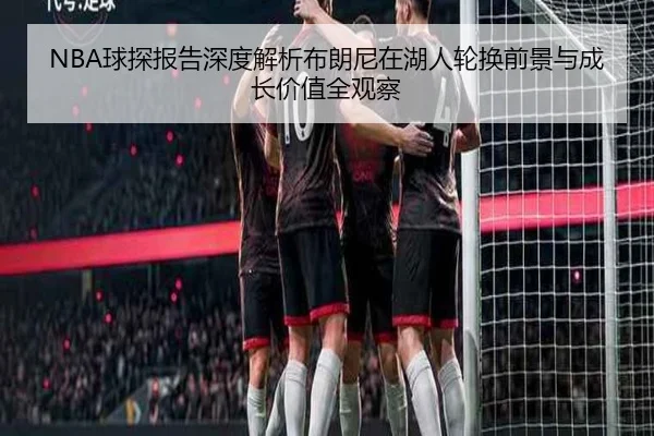 NBA球探报告深度解析布朗尼在湖人轮换前景与成长价值全观察