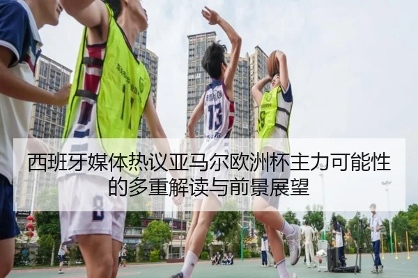 西班牙媒体热议亚马尔欧洲杯主力可能性的多重解读与前景展望
