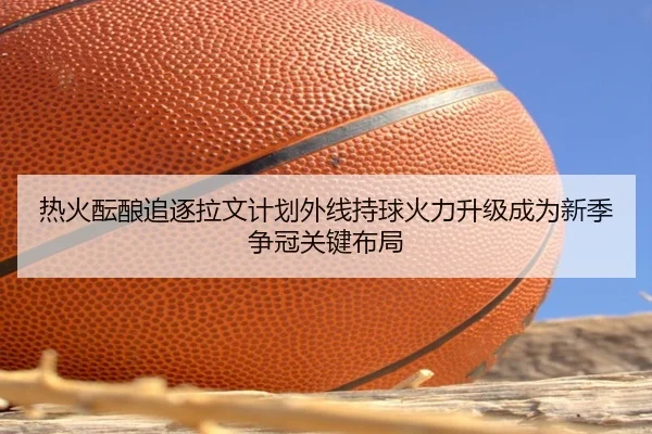 热火酝酿追逐拉文计划外线持球火力升级成为新季争冠关键布局
